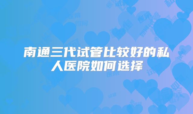 南通三代试管比较好的私人医院如何选择