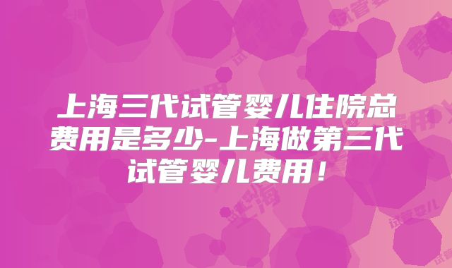 上海三代试管婴儿住院总费用是多少-上海做第三代试管婴儿费用！