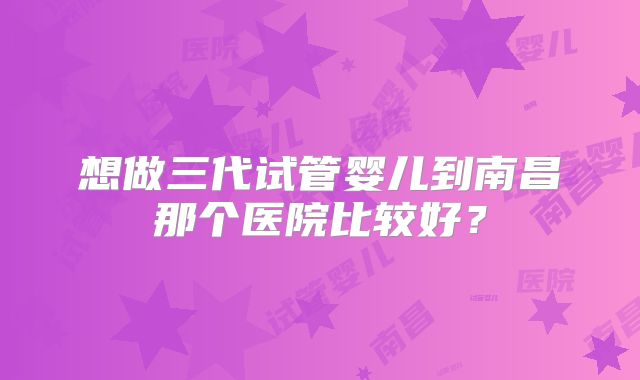 想做三代试管婴儿到南昌那个医院比较好?