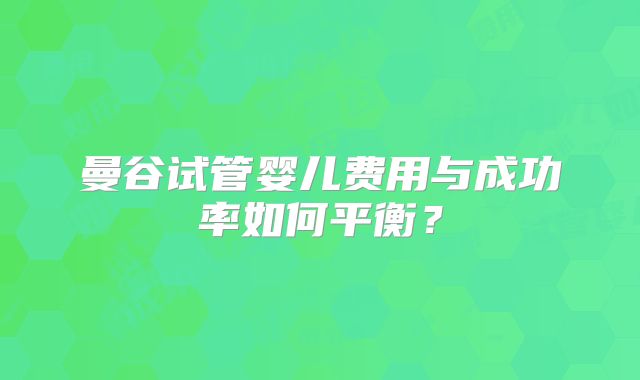 曼谷试管婴儿费用与成功率如何平衡?
