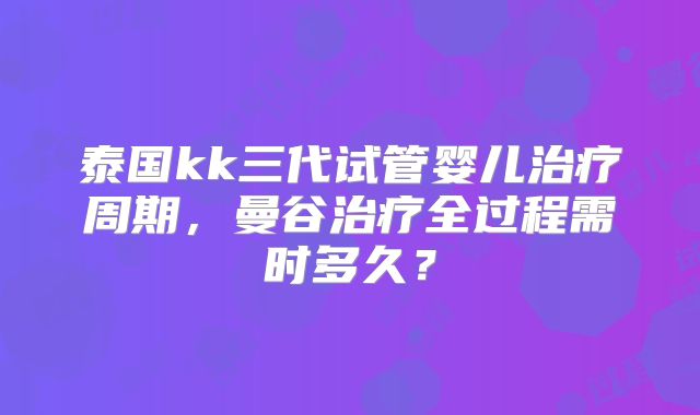 泰国kk三代试管婴儿治疗周期,曼谷治疗全过程需时多久?