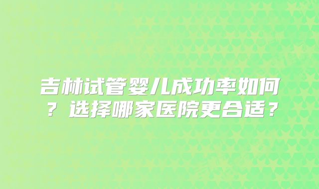 吉林试管婴儿成功率如何？选择哪家医院更合适？