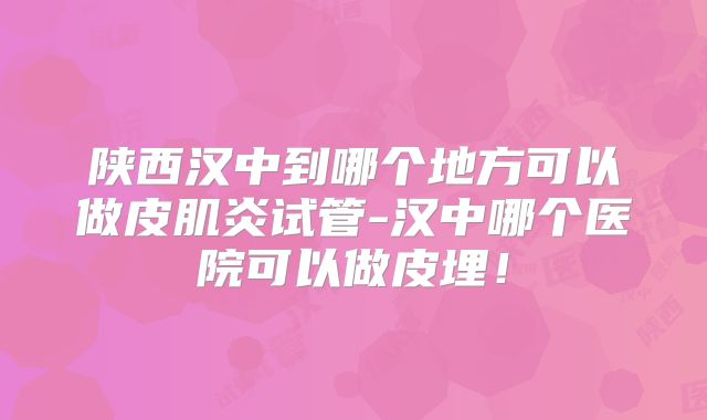 陕西汉中到哪个地方可以做皮肌炎试管-汉中哪个医院可以做皮埋!