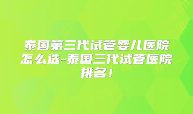 泰国第三代试管婴儿医院怎么选-泰国三代试管医院排名!