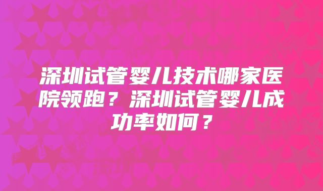 深圳试管婴儿技术哪家医院领跑?深圳试管婴儿成功率如何?