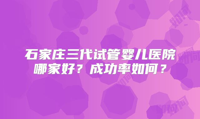 石家庄三代试管婴儿医院哪家好？成功率如何？