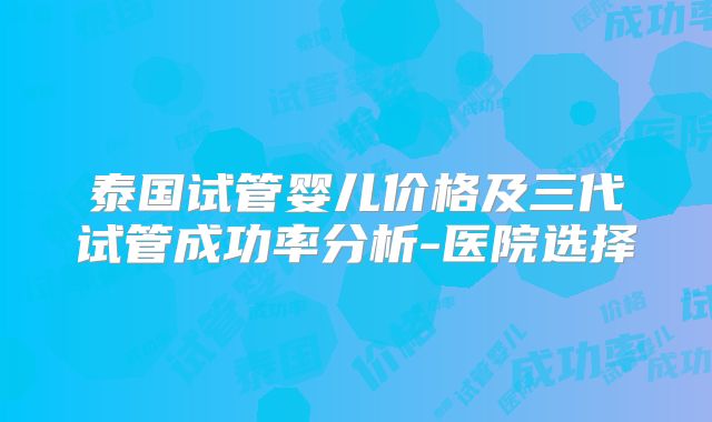 泰国试管婴儿价格及三代试管成功率分析-医院选择