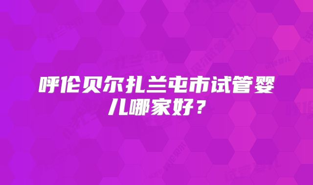 呼伦贝尔扎兰屯市试管婴儿哪家好?