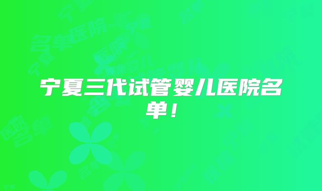 宁夏三代试管婴儿医院名单!