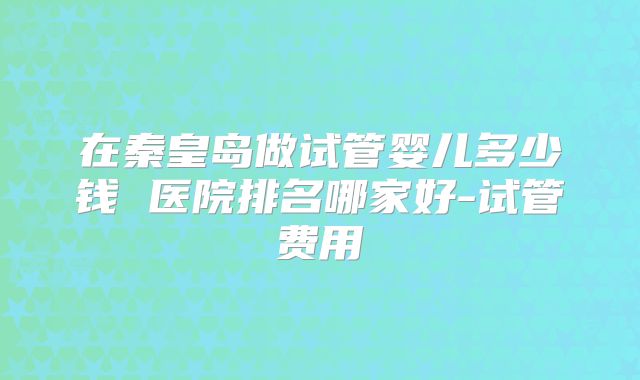 在秦皇岛做试管婴儿多少钱 医院排名哪家好-试管费用
