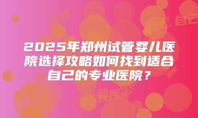 2025年郑州试管婴儿医院选择攻略如何找到适合自己的专业医院?