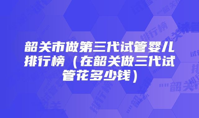 韶关市做第三代试管婴儿排行榜(在韶关做三代试管花多少钱)