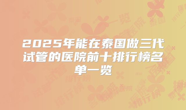 2025年能在泰国做三代试管的医院前十排行榜名单一览