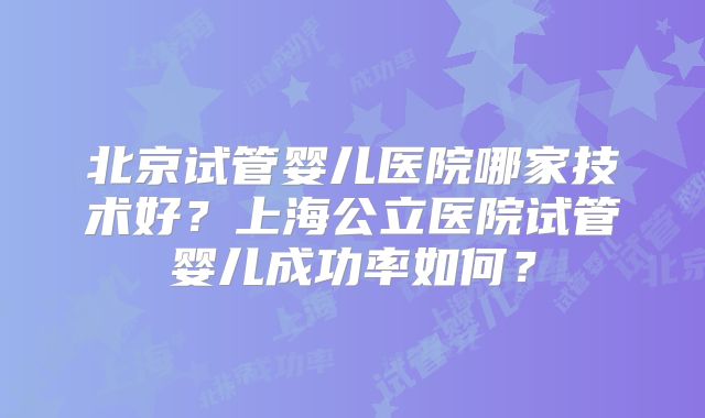 北京试管婴儿医院哪家技术好?上海公立医院试管婴儿成功率如何?