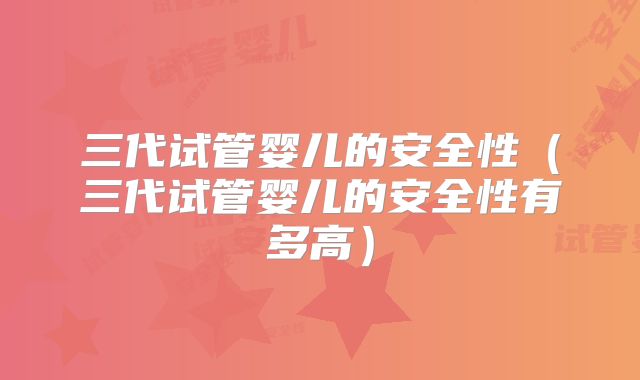 三代试管婴儿的安全性（三代试管婴儿的安全性有多高）