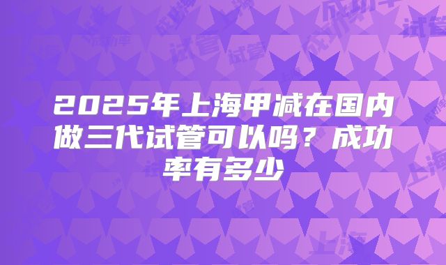 2025年上海甲减在国内做三代试管可以吗？成功率有多少