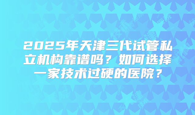2025年天津三代试管私立机构靠谱吗?如何选择一家技术过硬的医院?