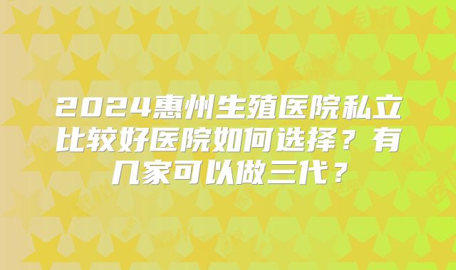 2024惠州生殖医院私立比较好医院如何选择?有几家可以做三代?