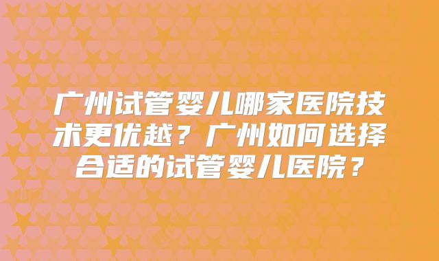 广州试管婴儿哪家医院技术更优越?广州如何选择合适的试管婴儿医院?
