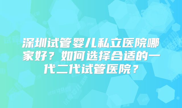 深圳试管婴儿私立医院哪家好？如何选择合适的一代二代试管医院？