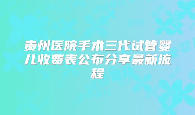 贵州医院手术三代试管婴儿收费表公布分享最新流程