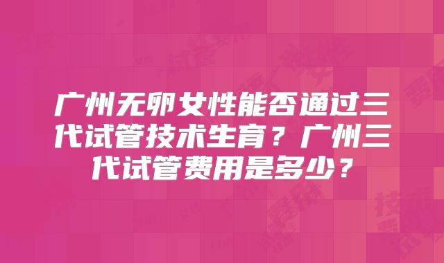 广州无卵女性能否通过三代试管技术生育?广州三代试管费用是多少?