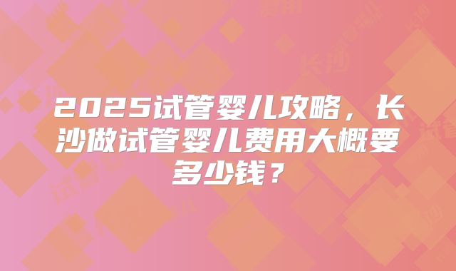 2025试管婴儿攻略,长沙做试管婴儿费用大概要多少钱?