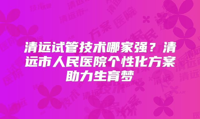 清远试管技术哪家强?清远市人民医院个性化方案助力生育梦