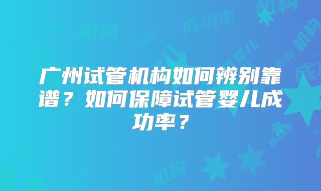 广州试管机构如何辨别靠谱?如何保障试管婴儿成功率?