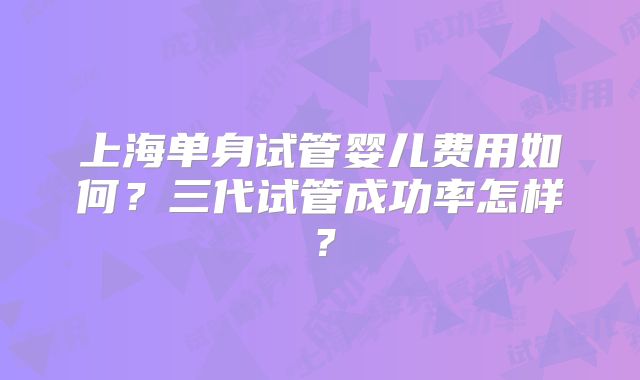 上海单身试管婴儿费用如何？三代试管成功率怎样？
