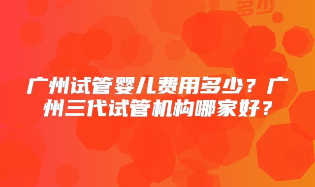 广州试管婴儿费用多少?广州三代试管机构哪家好?
