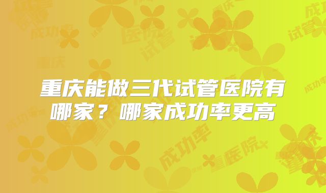 重庆能做三代试管医院有哪家?哪家成功率更高