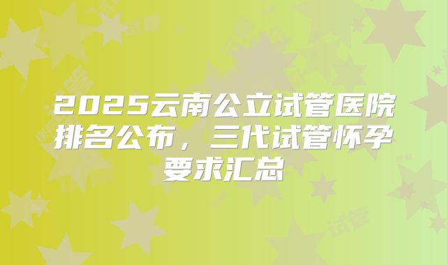 2025云南公立试管医院排名公布，三代试管怀孕要求汇总
