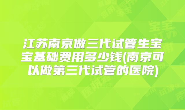 江苏南京做三代试管生宝宝基础费用多少钱(南京可以做第三代试管的医院)