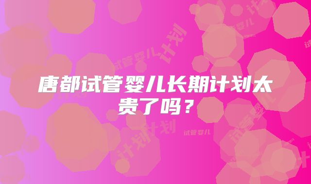 唐都试管婴儿长期计划太贵了吗？