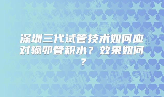 深圳三代试管技术如何应对输卵管积水？效果如何？