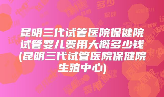 昆明三代试管医院保健院试管婴儿费用大概多少钱(昆明三代试管医院保健院生殖中心)