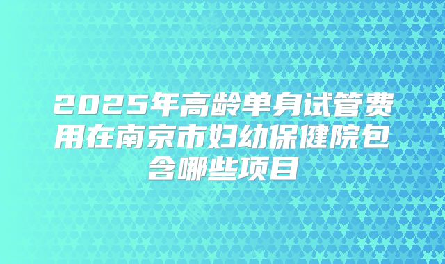 2025年高龄单身试管费用在南京市妇幼保健院包含哪些项目