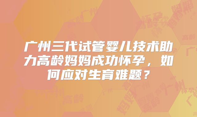 广州三代试管婴儿技术助力高龄妈妈成功怀孕，如何应对生育难题？