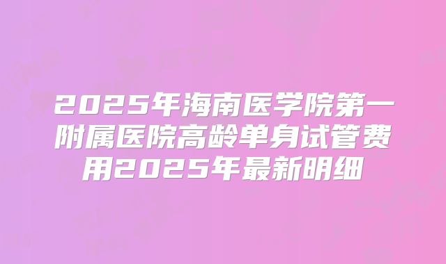 2025年海南医学院第一附属医院高龄单身试管费用2025年最新明细