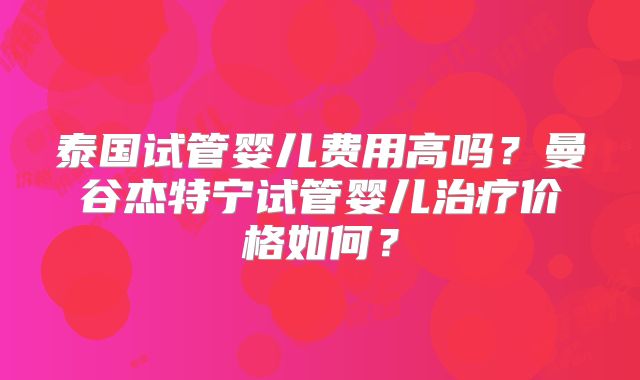 泰国试管婴儿费用高吗?曼谷杰特宁试管婴儿治疗价格如何?