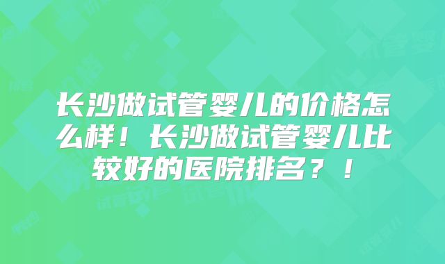 长沙做试管婴儿的价格怎么样!长沙做试管婴儿比较好的医院排名?!