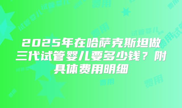 2025年在哈萨克斯坦做三代试管婴儿要多少钱?附具体费用明细