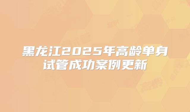 黑龙江2025年高龄单身试管成功案例更新