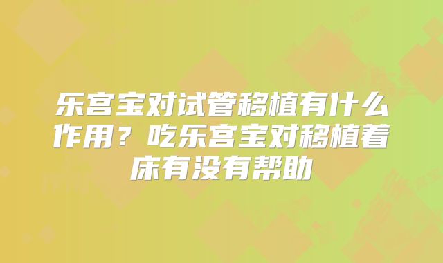 乐宫宝对试管移植有什么作用？吃乐宫宝对移植着床有没有帮助