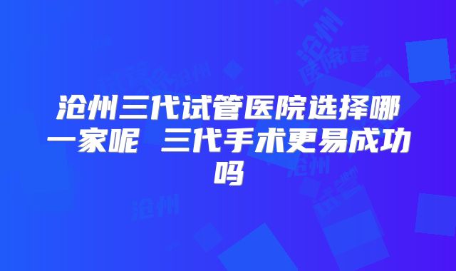 沧州三代试管医院选择哪一家呢 三代手术更易成功吗