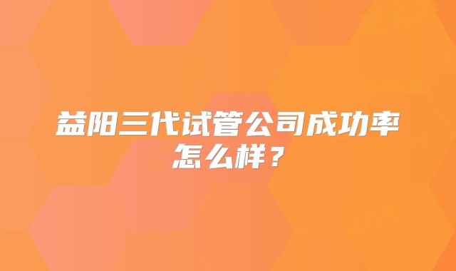 益阳三代试管公司成功率怎么样?