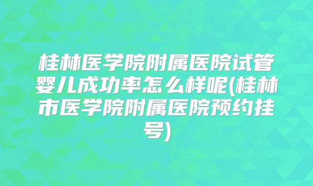 桂林医学院附属医院试管婴儿成功率怎么样呢(桂林市医学院附属医院预约挂号)