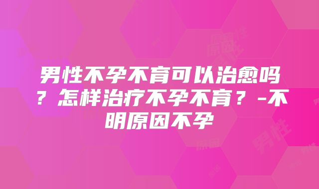 男性不孕不育可以治愈吗?怎样治疗不孕不育?-不明原因不孕