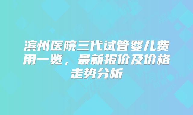 滨州医院三代试管婴儿费用一览,最新报价及价格走势分析